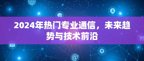 2024年热门通信专业，未来趋势与技术前沿展望